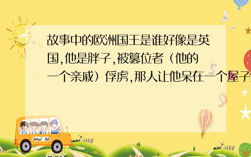 故事中的欧洲国王是谁好像是英国,他是胖子,被篡位者（他的一个亲戚）俘虏,那人让他呆在一个屋子里,屋门不关,许诺他只要能走出门就还他自由.但他每天吃端来的山珍海味,胖的出不去了.