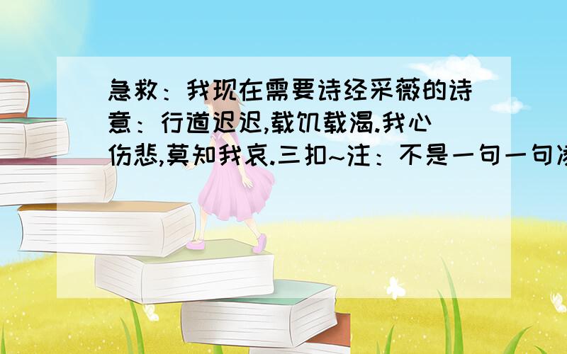 急救：我现在需要诗经采薇的诗意：行道迟迟,载饥载渴.我心伤悲,莫知我哀.三扣~注：不是一句一句凌乱不堪的,是整段的大概意思!