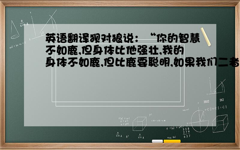 英语翻译狈对狼说：“你的智慧不如鹿,但身体比他强壮,我的身体不如鹿,但比鹿要聪明,如果我们二者合一,一定会有很多的猎物.”狼想了一想,说：“我们怎样才能合二为一呢?”狈答曰：“