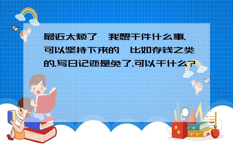 最近太烦了,我想干件什么事.可以坚持下来的,比如存钱之类的.写日记还是免了.可以干什么?