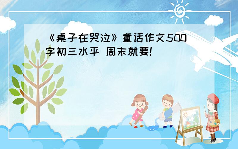 《桌子在哭泣》童话作文500字初三水平 周末就要!