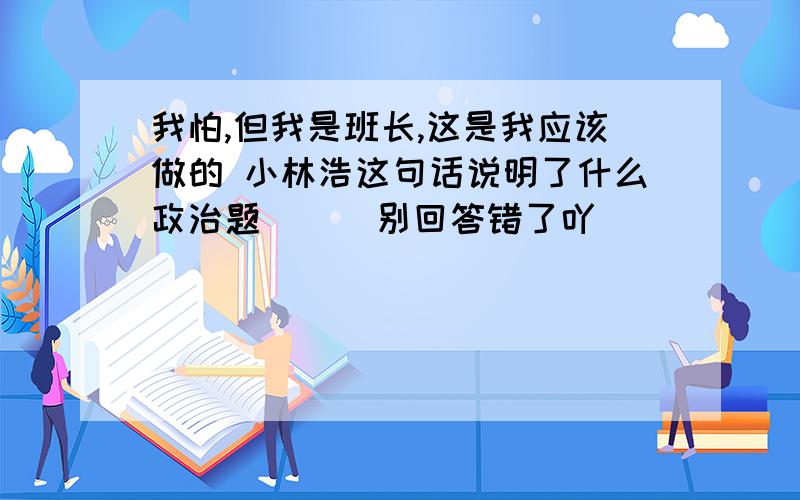 我怕,但我是班长,这是我应该做的 小林浩这句话说明了什么政治题      别回答错了吖