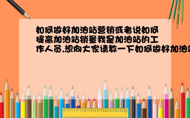 如何做好加油站营销或者说如何提高加油站销量我是加油站的工作人员,想向大家请教一下如何做好加油站的促销,或者大家有什么好的提高销量的办法（除了降价）,请大家帮我多总结几种促