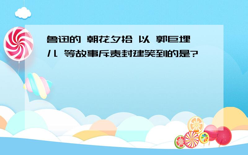 鲁迅的 朝花夕拾 以 郭巨埋儿 等故事斥责封建笑到的是?