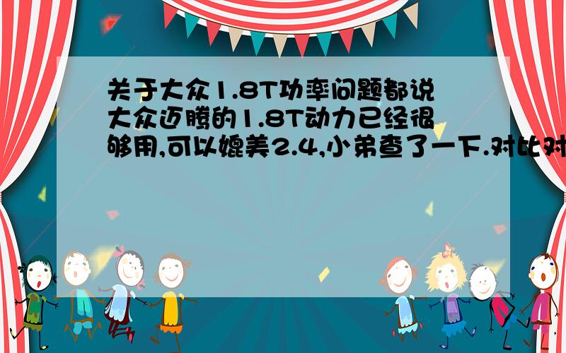 关于大众1.8T功率问题都说大众迈腾的1.8T动力已经很够用,可以媲美2.4,小弟查了一下.对比对象为日系2.4升发动机.1.8T功率118 雅阁2.4功率1321.8T扭矩250 雅阁2.4扭矩225迈腾扭矩大了25.但功率怎么小