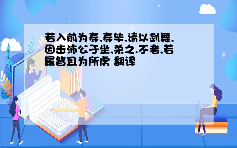 若入前为寿,寿毕,请以剑舞,因击沛公于坐,杀之.不者,若属皆且为所虏 翻译