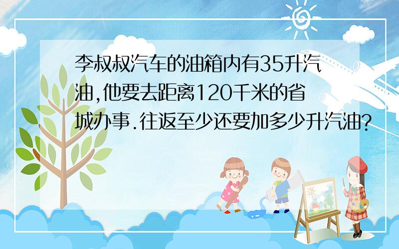 李叔叔汽车的油箱内有35升汽油,他要去距离120千米的省城办事.往返至少还要加多少升汽油?