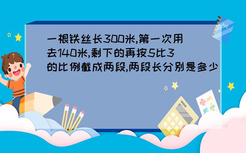 一根铁丝长300米,第一次用去140米,剩下的再按5比3的比例截成两段,两段长分别是多少