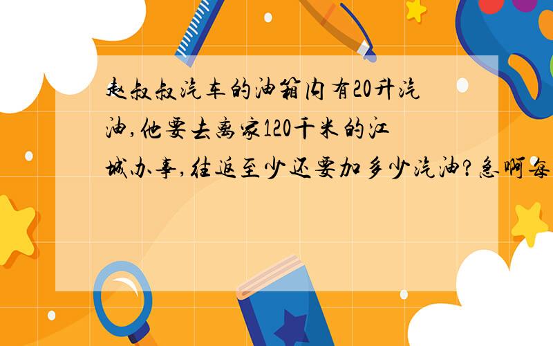 赵叔叔汽车的油箱内有20升汽油,他要去离家120千米的江城办事,往返至少还要加多少汽油?急啊每升汽油可行驶6.4千米