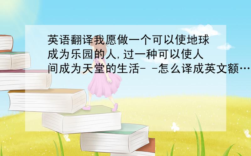 英语翻译我愿做一个可以使地球成为乐园的人,过一种可以使人间成为天堂的生活- -怎么译成英文额……0.好人们帮帮忙……