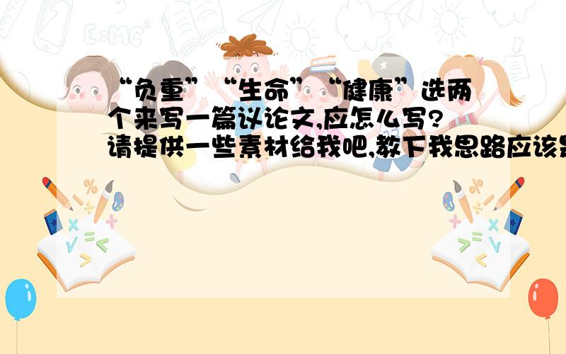 “负重”“生命”“健康”选两个来写一篇议论文,应怎么写?请提供一些素材给我吧,教下我思路应该是怎样的.议论文要有中心论点,还有分论点,或帮我构思一下分论点应怎么写,分论点句式应