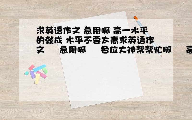 求英语作文 急用啊 高一水平的就成 水平不要太高求英语作文     急用啊     各位大神帮帮忙啊     高一水平的就成    水平不要太高     拜托大家了