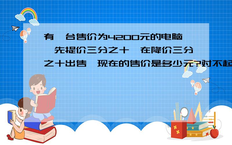 有一台售价为4200元的电脑,先提价三分之十,在降价三分之十出售,现在的售价是多少元?对不起,我没有财富.希望你们能帮助我,真心感谢你们.请把算式也告诉我.