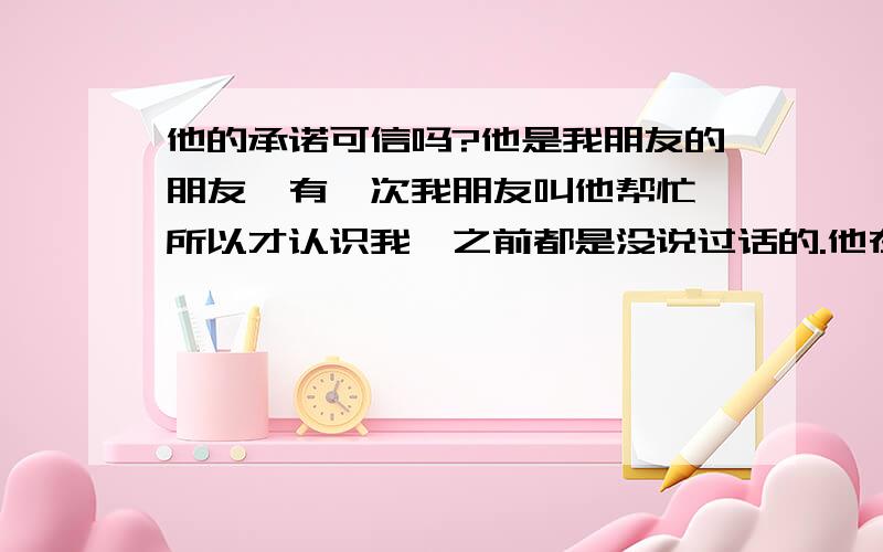 他的承诺可信吗?他是我朋友的朋友,有一次我朋友叫他帮忙,所以才认识我,之前都是没说过话的.他在那天,就送了我回家,有一次还在六点半多就出门帮我买早餐.之后,我和我朋友逛街时,碰到陌