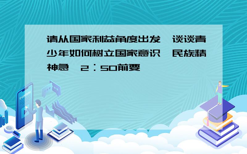 请从国家利益角度出发,谈谈青少年如何树立国家意识,民族精神急,2：50前要