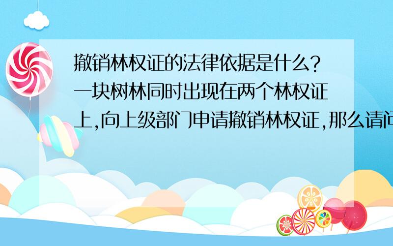 撤销林权证的法律依据是什么?一块树林同时出现在两个林权证上,向上级部门申请撤销林权证,那么请问该以什么法律依据（哪部法律里的具体哪一条）申请呢?