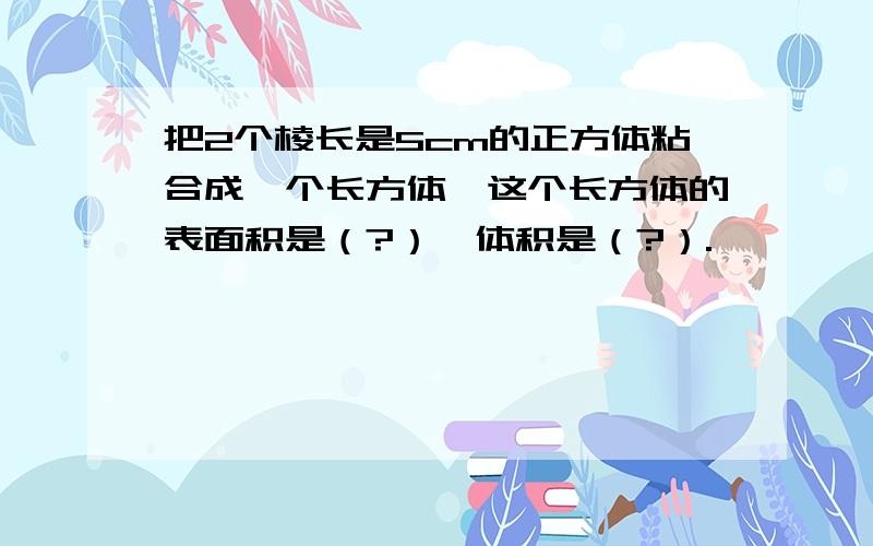 把2个棱长是5cm的正方体粘合成一个长方体,这个长方体的表面积是（?）,体积是（?）.