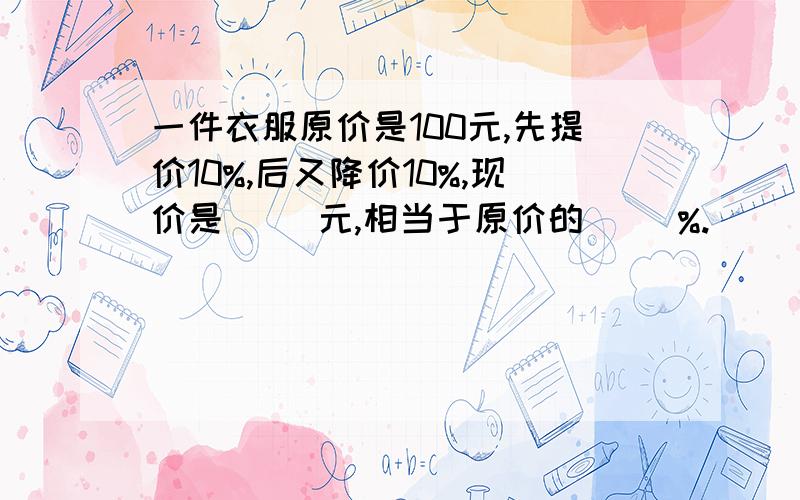 一件衣服原价是100元,先提价10%,后又降价10%,现价是（ ）元,相当于原价的（ ）%.