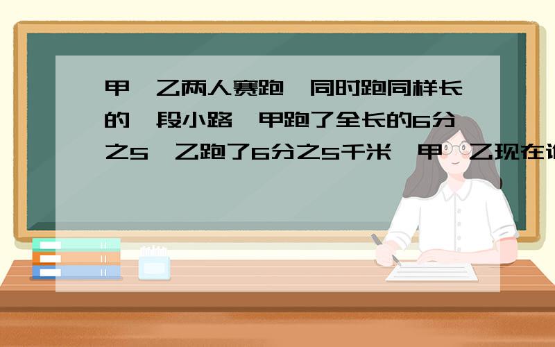 甲、乙两人赛跑,同时跑同样长的一段小路,甲跑了全长的6分之5,乙跑了6分之5千米,甲、乙现在谁跑在前头有几种可能,说说你的想法?