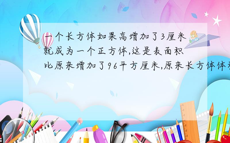 一个长方体如果高增加了3厘米就成为一个正方体,这是表面积比原来增加了96平方厘米,原来长方体体积是多少