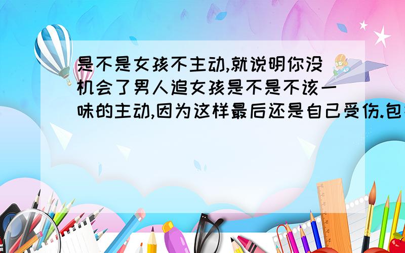 是不是女孩不主动,就说明你没机会了男人追女孩是不是不该一味的主动,因为这样最后还是自己受伤.包括在与朋友交往是不是也是这个道理