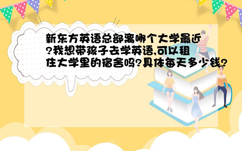 新东方英语总部离哪个大学最近?我想带孩子去学英语,可以租住大学里的宿舍吗?具体每天多少钱?