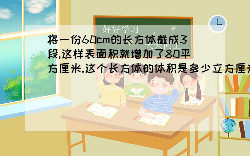 将一份60cm的长方体截成3段,这样表面积就增加了80平方厘米.这个长方体的体积是多少立方厘米?