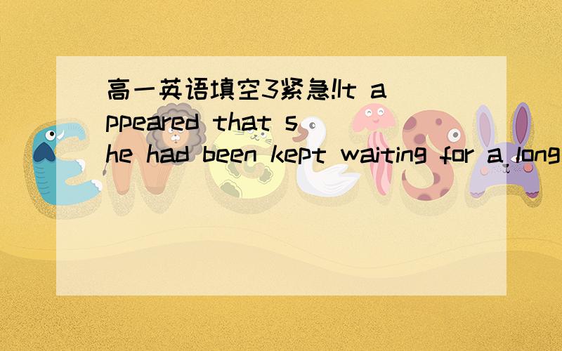 高一英语填空3紧急!It appeared that she had been kept waiting for a long time（句型转换） She appeared waiting for a long time.一个问号代表一个空