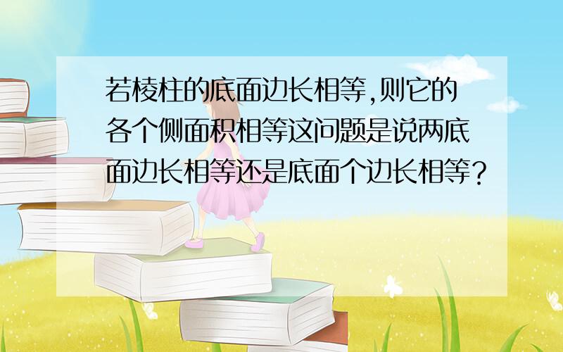 若棱柱的底面边长相等,则它的各个侧面积相等这问题是说两底面边长相等还是底面个边长相等？