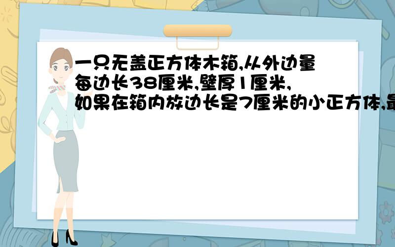 一只无盖正方体木箱,从外边量每边长38厘米,壁厚1厘米,如果在箱内放边长是7厘米的小正方体,最多可以放多少一定要算式和过程,感激!