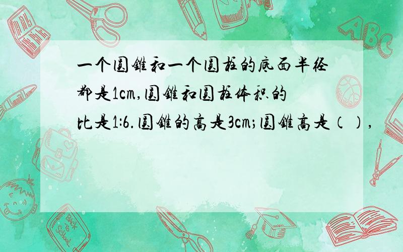 一个圆锥和一个圆柱的底面半径都是1cm,圆锥和圆柱体积的比是1:6.圆锥的高是3cm；圆锥高是（）,