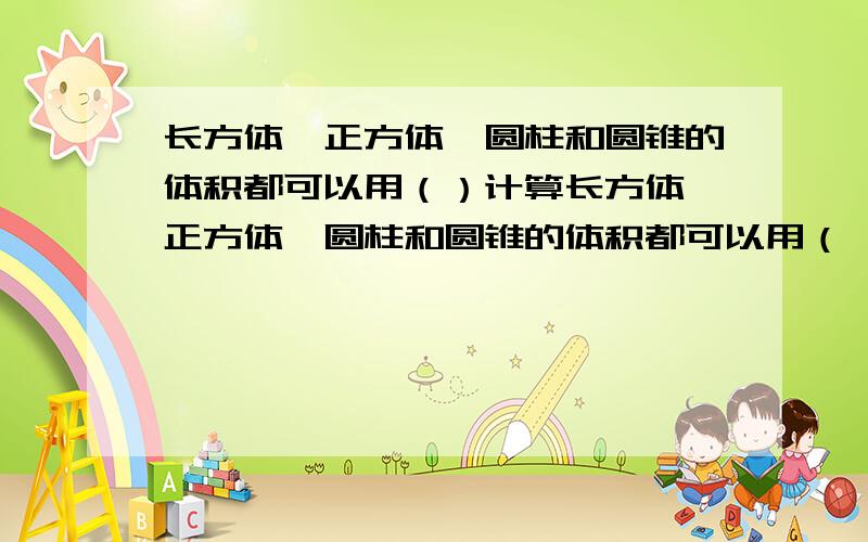 长方体、正方体、圆柱和圆锥的体积都可以用（）计算长方体、正方体、圆柱和圆锥的体积都可以用（ ）计算.这是江苏文艺出版社《123课时练》第28页的第8课时的填空题的第5题，