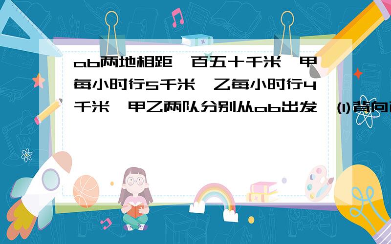 ab两地相距一百五十千米,甲每小时行5千米,乙每小时行4千米,甲乙两队分别从ab出发,(1)背向而行几小时后,两人相距600千米?(2)如果两人同向而行,几小时后相遇?(3)如果两人同向而行,几小时后相