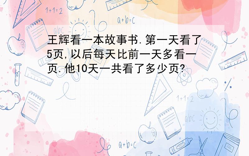 王辉看一本故事书.第一天看了5页,以后每天比前一天多看一页.他10天一共看了多少页?