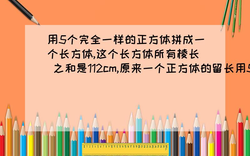 用5个完全一样的正方体拼成一个长方体,这个长方体所有棱长 之和是112cm,原来一个正方体的留长用5个完全一样的正方体拼成一个长方体,这个长方体所有棱长之和是112cm,原来一个正方体的留