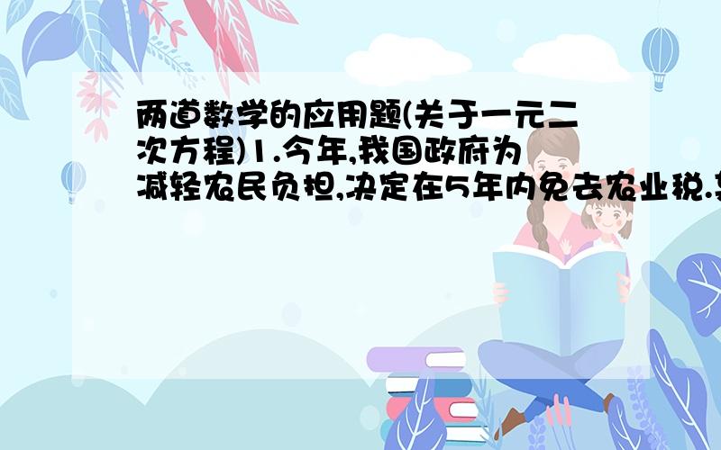 两道数学的应用题(关于一元二次方程)1.今年,我国政府为减轻农民负担,决定在5年内免去农业税.某乡今年人均上缴农业税25元,若两年后人均上缴农业税为16元,假设这两年降低的百分率相同.(1)