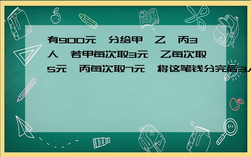 有900元,分给甲,乙,丙3人,若甲每次取3元,乙每次取5元,丙每次取7元,将这笔钱分完后3人各的多少元?