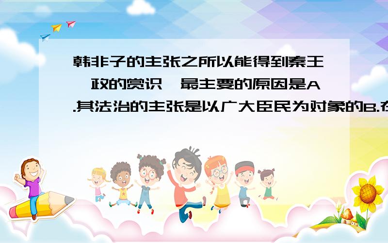 韩非子的主张之所以能得到秦王嬴政的赏识,最主要的原因是A.其法治的主张是以广大臣民为对象的B.在他的主张下国君不受法律的管束C.他的主张客观上符合当时的社会发展潮流D.秦王嬴政正