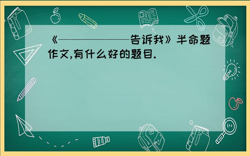 《——————告诉我》半命题作文,有什么好的题目.