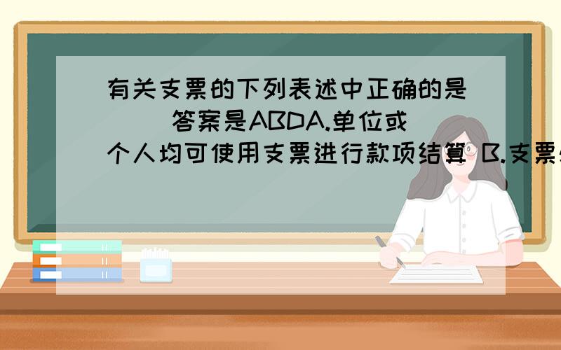 有关支票的下列表述中正确的是（） 答案是ABDA.单位或个人均可使用支票进行款项结算 B.支票必须记名C现金支票可以背书转让D普通支票可以用于支取现金也可以用于转账.不懂的是选项B中