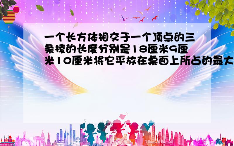 一个长方体相交于一个顶点的三条棱的长度分别是18厘米9厘米10厘米将它平放在桌面上所占的最大面积是多少