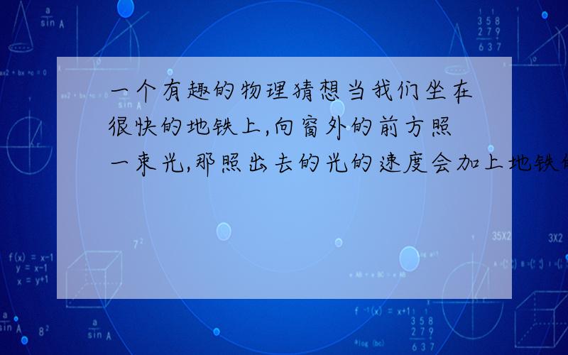 一个有趣的物理猜想当我们坐在很快的地铁上,向窗外的前方照一束光,那照出去的光的速度会加上地铁的速度吗,如果加了,那这束光不就超过正常光速了吗?