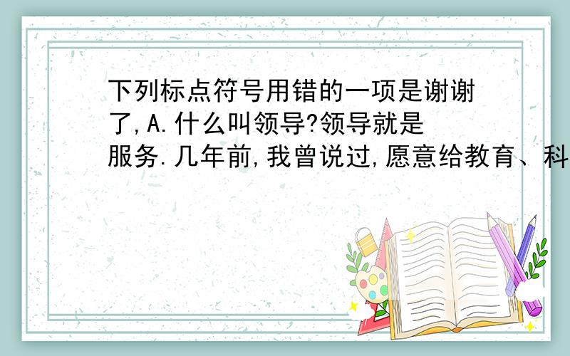 下列标点符号用错的一项是谢谢了,A.什么叫领导?领导就是服务.几年前,我曾说过,愿意给教育、科技部门的同志当后勤部长.B.不管怎么说,这几年经济发展是快的.C.没有理想,没有纪律,就会像旧