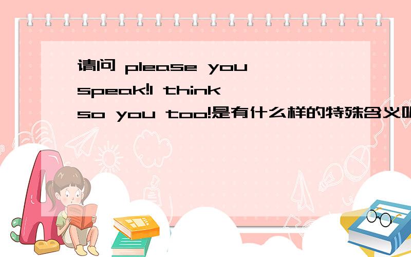 请问 please you speak!I think so you too!是有什么样的特殊含义呢?