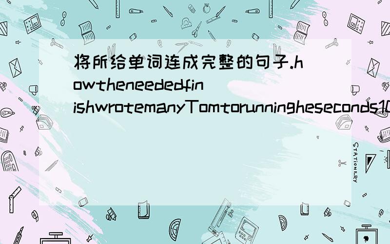 将所给单词连成完整的句子.howtheneededfinishwrotemanyTomtorunningheseconds100mdown标点：.注：单词不得重复标点已给出（也就是说如果是句号就是陈述句等,问号就是疑问句等）