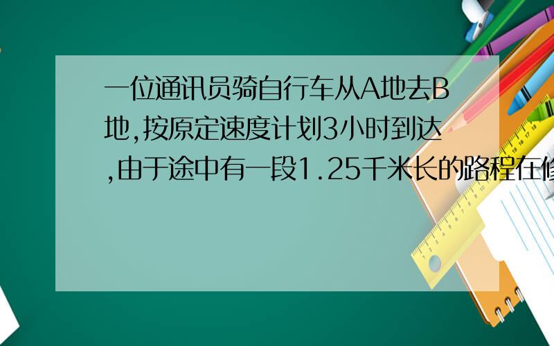 一位通讯员骑自行车从A地去B地,按原定速度计划3小时到达,由于途中有一段1.25千米长的路程在修路,他只好推车步行过去,步行速度与骑车速度的比是1:3,这样就比计划延迟10分钟到达B地.求A、B