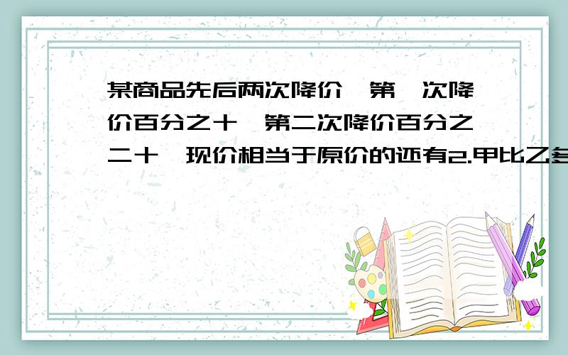 某商品先后两次降价,第一次降价百分之十,第二次降价百分之二十,现价相当于原价的还有2.甲比乙多40％,甲相当于乙的多少3.甲班人数是乙班人数的六分之一,若从乙班调一人到甲班,则甲班人