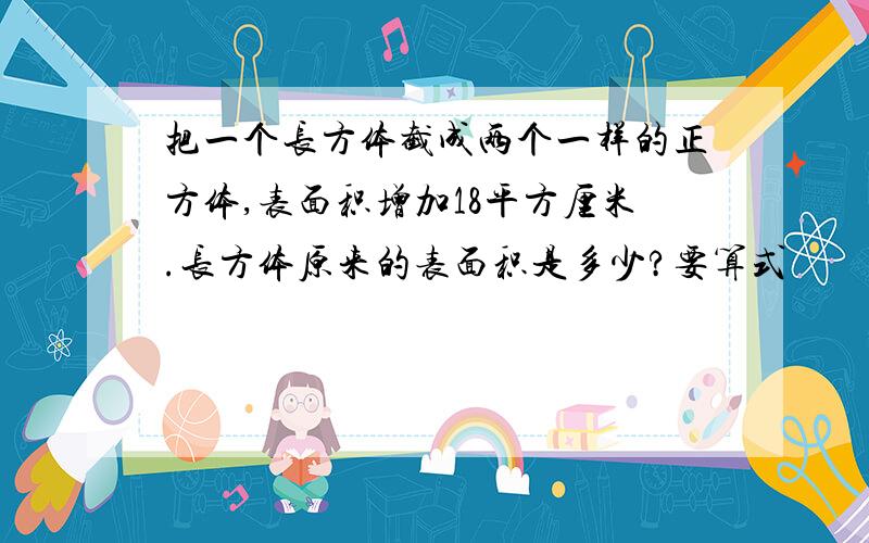 把一个长方体截成两个一样的正方体,表面积增加18平方厘米.长方体原来的表面积是多少?要算式