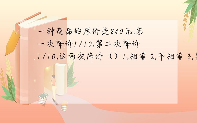 一种商品的原价是840元,第一次降价1/10,第二次降价1/10,这两次降价（）1,相等 2,不相等 3,第一次降的多 4,第二次降的多