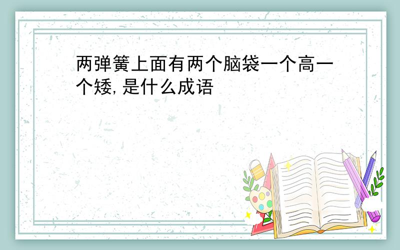 两弹簧上面有两个脑袋一个高一个矮,是什么成语